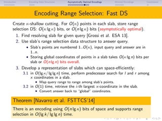 Introduction Encoding Data Structures Asymptotically Optimal Encodings Minimal Encodings Conclusions
Encoding Range Selection: Fast DS
Create κ-shallow cutting. For O(κ) points in each slab, store range
selection DS: O(κ lg κ) bits, or O(n lg κ) bits (asymptotically optimal).
1. Find resolving slab for given query [Grossi et al. ESA 13].
2. Use slab’s range selection data structure to answer query.
• Slab’s points are numbered 1..O(κ), input query and answer are in
1..n.
• Storing global coordinates of points in a slab takes O(κ lg n) bits per
slab or O(n lg n) bits overall.
3. Develop a representation of slabs which can space-eﬃciently:
3.1 in O(lg κ/ lg lg n) time, perform predecessor search for l and r among
x coordinates in a slab.
• Map query range to range among slab’s points.
3.2 in O(1) time, retrieve the i-th largest x-coordinate in the slab.
• Convert answer back to “global” coordinates.
Theorem [Navarro et al. FSTTCS’14]
There is an encoding using O(n lg κ) bits of space and supports range
selection in O(lg k/ lg lg n) time.
 