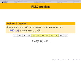 Introduction Encoding Data Structures Asymptotically Optimal Encodings Minimal Encodings Conclusions
RMQ problem
Problem Statement
Given a static array A[1..n], pre-process A to answer queries:
RMQ(l, r) : return maxl≤i≤r A[i].
43 97 46 85 67 18 4524 8347 33 34
RMQ(5, 10) = 85.
 