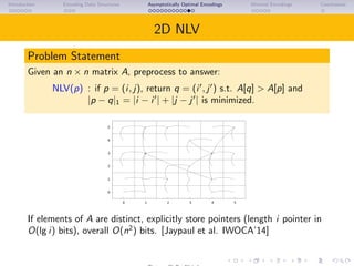 Introduction Encoding Data Structures Asymptotically Optimal Encodings Minimal Encodings Conclusions
2D NLV
Problem Statement
Given an n × n matrix A, preprocess to answer:
NLV(p) : if p = (i, j), return q = (i , j ) s.t. A[q] > A[p] and
|p − q|1 = |i − i | + |j − j | is minimized.
0
1
2
3
4
5
0 1 2 3 4 5
If elements of A are distinct, explicitly store pointers (length i pointer in
O(lg i) bits), overall O(n2
) bits. [Jaypaul et al. IWOCA’14] Jaypaul et al.
gave O(n2
lg lg n) bit encoding.
 