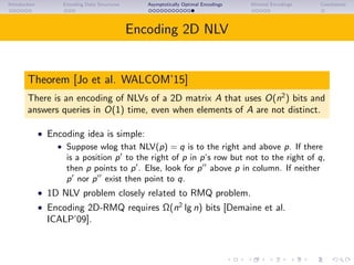 Introduction Encoding Data Structures Asymptotically Optimal Encodings Minimal Encodings Conclusions
Encoding 2D NLV
Theorem [Jo et al. WALCOM’15]
There is an encoding of NLVs of a 2D matrix A that uses O(n2
) bits and
answers queries in O(1) time, even when elements of A are not distinct.
• Encoding idea is simple:
• Suppose wlog that NLV(p) = q is to the right and above p. If there
is a position p to the right of p in p’s row but not to the right of q,
then p points to p . Else, look for p above p in column. If neither
p nor p exist then point to q.
• 1D NLV problem closely related to RMQ problem.
• Encoding 2D-RMQ requires Ω(n2
lg n) bits [Demaine et al.
ICALP’09].
 