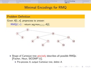 Introduction Encoding Data Structures Asymptotically Optimal Encodings Minimal Encodings Conclusions
Minimal Encodings for RMQ
Problem Deﬁnition
Given A[1..n], preprocess to answer:
RMQ(l, r) : return arg maxl≤i≤r A[i].
3
1 8
2
10
12
11
4 9
6
7
5
• Shape of Cartesian tree precisely describes all possible RMQs.
[Fischer, Heun, SICOMP’11].
• Pre-process A, output Cartesian tree, delete A.
 