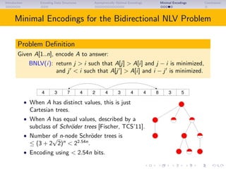 Introduction Encoding Data Structures Asymptotically Optimal Encodings Minimal Encodings Conclusions
Minimal Encodings for the Bidirectional NLV Problem
Problem Deﬁnition
Given A[1..n], encode A to answer:
BNLV(i): return j > i such that A[j] > A[i] and j − i is minimized,
and j < i such that A[j ] > A[i] and i − j is minimized.
3 7 2 4 4 8 54 34 4 3
• When A has distinct values, this is just
Cartesian trees.
• When A has equal values, described by a
subclass of Schr¨oder trees [Fischer, TCS’11].
• Number of n-node Schr¨oder trees is
≤ (3 + 2
√
2)n
< 22.54n
.
• Encoding using < 2.54n bits.
 
