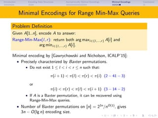 Introduction Encoding Data Structures Asymptotically Optimal Encodings Minimal Encodings Conclusions
Minimal Encodings for Range Min-Max Queries
Problem Deﬁnition
Given A[1..n], encode A to answer:
Range-Min-Max(l, r): return both arg maxi∈{l,...,r} A[i] and
arg mini∈{l,...,r} A[i].
Minimal encoding by [Gawrychowski and Nicholson, ICALP’15]:
• Precisely characterized by Baxter permutations.
• Do not exist 1 ≤ l < i < r ≤ n such that:
π(i + 1) < π(l) < π(r) < π(i) (2 − 41 − 3)
or
π(i) < π(r) < π(l) < π(i + 1) (3 − 14 − 2)
• If A is a Baxter permutation, it can be recovered using
Range-Min-Max queries.
• Number of Baxter permutations on [n] = 23n
/nO(1)
, gives
3n − O(lg n) encoding size.
 