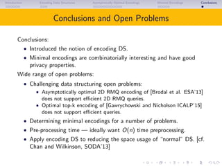 Introduction Encoding Data Structures Asymptotically Optimal Encodings Minimal Encodings Conclusions
Conclusions and Open Problems
Conclusions:
• Introduced the notion of encoding DS.
• Minimal encodings are combinatorially interesting and have good
privacy properties.
Wide range of open problems:
• Challenging data structuring open problems:
• Asymptotically optimal 2D RMQ encoding of [Brodal et al. ESA’13]
does not support eﬃcient 2D RMQ queries.
• Optimal top-k encoding of [Gawrychowski and Nicholson ICALP’15]
does not support eﬃcient queries.
• Determining minimal encodings for a number of problems.
• Pre-processing time — ideally want O(n) time preprocessing.
• Apply encoding DS to reducing the space usage of “normal” DS. [cf.
Chan and Wilkinson, SODA’13]
 