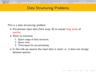 Introduction Encoding Data Structures Asymptotically Optimal Encodings Minimal Encodings Conclusions
Data Structuring Problems
This is a data structuring problem.
• Pre-process input data (here array A) to answer long series of
queries.
• Want to minimize:
1. Space usage of data structure.
2. Query time.
3. Time/space for pre-processing.
• In this talk we assume the input data is static i.e. it does not change
between queries.
 