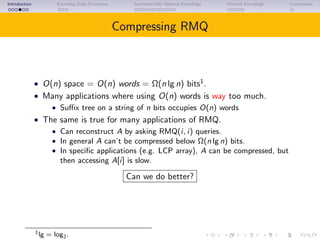 Introduction Encoding Data Structures Asymptotically Optimal Encodings Minimal Encodings Conclusions
Compressing RMQ
• O(n) space = O(n) words = Ω(n lg n) bits1
.
• Many applications where using O(n) words is way too much.
• Suﬃx tree on a string of n bits occupies O(n) words
• The same is true for many applications of RMQ.
• Can reconstruct A by asking RMQ(i, i) queries.
• In general A can’t be compressed below Ω(n lg n) bits.
• In speciﬁc applications (e.g. LCP array), A can be compressed, but
then accessing A[i] is slow.
Can we do better?
1lg = log2.
 