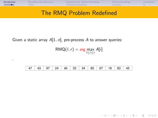 Introduction Encoding Data Structures Asymptotically Optimal Encodings Minimal Encodings Conclusions
The RMQ Problem Redeﬁned
Given a static array A[1..n], pre-process A to answer queries:
RMQ(l, r) = arg max
l≤i≤r
A[i]
.
43 97 46 85 67 18 4524 8347 33 34
RMQ(5, 10) = 8.
Often the value of A[i] is not needed.
 