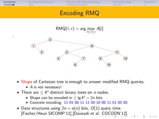 Introduction Encoding Data Structures Asymptotically Optimal Encodings Minimal Encodings Conclusions
Encoding RMQ
RMQ(l, r) = arg max
l≤i≤r
A[i]
.
3
1 8
2
10
12
11
4 9
6
7
5
• Shape of Cartesian tree is enough to answer modiﬁed RMQ queries.
• A is not necessary!
• There are ≤ 4n
distinct binary trees on n nodes.
• Shape can be encoded in ≤ lg 4n
= 2n bits.
• Concrete encoding: 11 01 00 11 11 00 10 00 11 01 00 00.
• Data structures using 2n + o(n) bits, O(1) query time.
[Fischer/Heun SICOMP’11],[Davoodi et al. COCOON’12].
 
