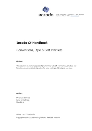 Encodo Systems AG – Garnmarkt 1 – 8400 Winterthur
                                                        Telephone +41 52 511 80 80 – www.encodo.com




Encodo C# Handbook

Conventions, Style & Best Practices


Abstract

This document covers many aspects of programming with C#, from naming, structural and
formatting conventions to best practices for using existing and developing new code.




Authors

Marco von Ballmoos
Remo von Ballmoos
Marc Dürst




Version 1.5.2 – 19.10.2009
Copyright © 2008–2009 Encodo Systems AG. All Rights Reserved.
 