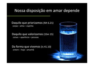Nossa disposição em amar depende
  Nossa disposição em amar depende

Daquilo que priorizamos (Mt 6.21)
corpo – alma – espírito   
         l        í it


Daquilo que valorizamos (1Sm 15)
     l        l
 coisas – aparência – pessoas



Da forma que vivemos (Is 41.10)
         q           (        )
 ontem – hoje ‐ amanhã
 