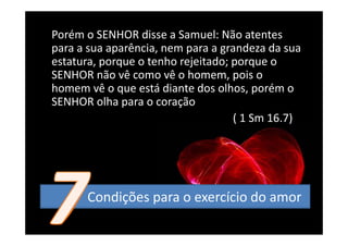 Porém o SENHOR disse a Samuel: Não atentes 
para a sua aparência, nem para a grandeza da sua 
estatura, porque o tenho rejeitado; porque o 
          p q              j        p q
SENHOR não vê como vê o homem, pois o 
homem vê o que está diante dos olhos, porém o 
SENHOR olha para o coração
                                    (
                                    ( 1 Sm 16.7)
                                               )




      Condições para o exercício do amor
 