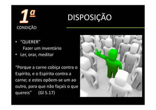 DISPOSIÇÃO
CONDIÇÃO


• “QUERER”
   QUERER
   Fazer um inventário
• Ler orar meditar
  Ler, orar, meditar

“Porque a carne cobiça contra o
 Porque a carne cobiça contra o
Espírito, e o Espírito contra a 
carne; e estes opõem‐se um ao 
carne; e estes opõem se um ao
outro, para que não façais o que 
quereis
quereis”      (Gl 5 17)
              (Gl 5.17)
 