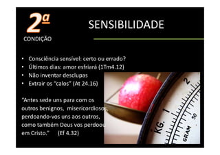 SENSIBILIDADE
CONDIÇÃO


•   Consciência sensível: certo ou errado?
    Consciência sensível: certo ou errado?
•   Últimos dias: amor esfriará (1Tm4.12)
•   Não inventar desclupas
                         p
•   Extrair os “calos” (At 24.16)

“Antes sede uns para com os 
outros benignos,  misericordiosos, 
perdoando‐vos uns aos outros, 
como também Deus vos perdoou 
em Cristo.”      (Ef 4.32)
 