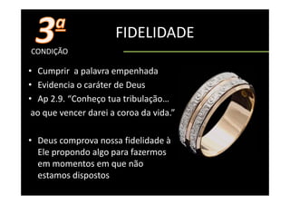 FIDELIDADE
CONDIÇÃO

• Cumprir  a palavra empenhada
• Evidencia o caráter de Deus 
• Ap 2.9. “Conheço tua tribulação…
    p            ç             ç
 ao que vencer darei a coroa da vida.”

• Deus comprova nossa fidelidade à 
  Ele
  El propondo algo para f
             d l        fazermos
  em momentos em que não
  estamos di
          dispostos
 