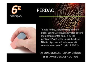 PERDÃO
CONDIÇÃO




            “Então Pedro, aproximando‐se dele, 
            disse: Senhor, até quantas vezes pecará 
            disse: Senhor até quantas vezes pecará
            meu irmão contra mim, e eu lhe 
            perdoarei? Até sete? Jesus lhe disse:
            perdoarei? Até sete?  Jesus lhe disse: 
            Não te digo que até sete; mas, até 
            setenta vezes sete.”   (Mt 18.21‐22)

            AS CONQUISTAS SE TORNAM DIFÍCIEIS
              SE ESTAMOS LIGADOS A OUTROS
 