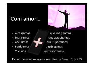 Com amor…
Com amor

‐   Alcançamos              que imaginamos
‐   Motivamos              que acreditamos
‐   Aceitamos             que suportamos
‐   Perdoamos            q j g
                         que julgamos
‐   Vivemos             que esperamos

E confirmamos que somos nascidos de Deus. ( 1 Jo 4.7)
 