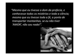 “Mesmo que eu tivesse o dom da profecia, e 
 conhecesse todos os mistérios e toda a ciência; 
 mesmo que eu tivesse toda a fé, a ponto de 
 transportar montanhas, se eu não tiver 
 transportar montanhas, se eu não tiver
 ‘AMOR’, não sou nada!”.
 