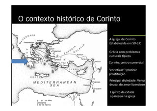 O contexto histórico de Corinto

                           A igreja  de Corinto              
                           Estabelecida em 50 d.C 
                           Estabelecida em 50 d C

                           Grécia com problemas 
                           culturais típicos   
                           culturais típicos
                           Corinto: centro comercial  

                           “corintizar”: praticar 
                           prostituição 
                           Principal divindade: Venus 
                           Principal divindade: Venus
                           deusa  do amor licencioso

                             p
                           Espírito da cidade  
                           apareceu na igreja
 
