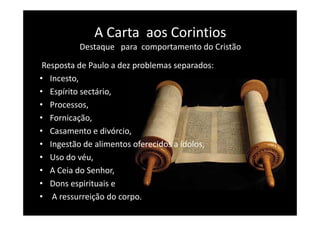A Carta  aos Corintios
              A Carta aos Corintios
          Destaque   para  comportamento do Cristão

 Resposta de Paulo a dez problemas separados:
• Incesto, 
• Espírito sectário,
• Processos, 
• Fornicação, 
• Casamento e divórcio, 
• Ingestão de alimentos oferecidos a ídolos,
• Uso do véu, 
• A Ceia do Senhor, 
• Dons espirituais e
• A ressurreição do corpo.
 