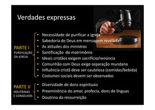 Verdades expressas 
  Verdades expressas

              •   Necessidade de purificar a igreja
              •   Sabedoria de Deus em mensagem revelada
                                                  g
PARTE I       •   As atitudes dos ministros   
PURIFICAÇÃO   •   Santificação  do matrimônio
DA IGREJA
              •   Ideais cristãos exigem sacrifício/renúncia
              •   Comunhão com Deus exige separação mundana
              •   Influência cristã deve ser cautelosa (comidas/bebida)
              •   Costumes sociais devem ser observados
              • Diversidade de dons espirituais
PARTE II
DOUTRINAS 
DOUTRINAS     • Preeminência do amor, profecia, dons de línguas
                  ee    ê c a do a o , p o ec a, do s de guas
E CONSELHOS
              • Doutrina da ressurreição
 