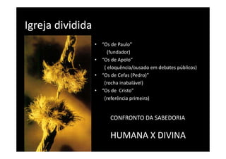 Igreja dividida 
Igreja dividida
                   •   “Os de Paulo”
                       “O d P l ”
                          (fundador)
                   •   “Os de Apolo” 
                        Os de Apolo  
                        ( eloquência/ousado em debates públicos)
                   •   “Os de Cefas (Pedro)”
                        (rocha inabalável)
                   •   “Os de  Cristo”
                        (referência primeira)
                        (referência primeira)


                          CONFRONTO DA SABEDORIA 

                          HUMANA X DIVINA
                          HUMANA X DIVINA
 