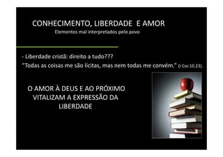 CONHECIMENTO, LIBERDADE  E AMOR
    CONHECIMENTO LIBERDADE E AMOR
             Elementos mal interpretados pelo povo    



‐ Liberdade cristã: direito a tudo???
“Todas as coisas me são lícitas, mas nem todas me convém.” (I Cor.10.23).


  O AMOR À DEUS E AO PRÓXIMO
   VITALIZAM A EXPRESSÃO DA 
   VITALIZAM A EXPRESSÃO DA
           LIBERDADE 
 