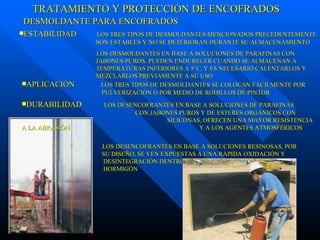 DESMOLDANTE PARA ENCOFRADOS ESTABILIDAD  LOS TRES TIPOS DE DESMOLDANTES MENCIONADOS PRECEDENTEMENTE   SON ESTABLES Y NO SE DETERIORAN DURANTE SU ALMACENAMIENTO LOS DESMOLDANTES EN BASE A SOLUCIONES DE PARAFINAS CON      JABONES PUROS, PUEDEN ENDURECER CUANDO SE ALMACENAN A      TEMPERATURAS INFERIORES A 5°C, Y ES NECESARIO CALENTARLOS Y    MEZCLARLOS PREVIAMENTE A SU USO   APLICACIÓN  LOS TRES TIPOS DE DESMOLDANTES SE COLOCAN FÁCILMENTE POR      PULVERIZACIÓN O POR MEDIO DE RODILLOS DE PINTOR DURABILIDAD  LOS DESENCOFRANTES EN BASE A SOLUCIONES DE PARAFINAS      CON JABONES PUROS Y DE ESTERES ORGÁNICOS CON        SILICONAS, OFRECEN UNA MAYOR RESISTENCIA A LA ABRASIÓN      Y A LOS AGENTES ATMOSFÉRICOS  LOS DESENCOFRANTES EN BASE A SOLUCIONES RESINOSAS, POR      SU DISEÑO, SE VEN EXPUESTAS A UNA RÁPIDA OXIDACIÓN Y      DESINTEGRACIÓN DENTRO DE LOS 2 A 4 DÍAS DE COLOCADO EL      HORMIGÓN TRATAMIENTO Y PROTECCIÓN DE ENCOFRADOS 