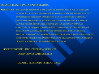 DESMOLDANTE PARA ENCOFRADOS RESIDUOS  SOLUCIONES RESINOSAS Y PARAFINAS DE JABONES PUROS POR LA FORMA DE ACTUAR (PELÍCULA ENCOFRADO/HORMIGÓN) PUEDEN DEJAR RESIDUOS EN LA SUPERFICIE DE HORMIGÓN ENDURECIDO Y EN EL ENCOFRADO UTILIZADO. - SOLUCIONES RESINOSAS H. PETRÓLEO- SE OXIDAN DENTRO DE 30 A 90 DÍAS AUNQUE PUEDEN PRODUCIR RESIDUOS BAJO CONDICIONES VARIABLES  - PARAFINAS DE JABONES PUROS RESISTEN OXIDACIÓN PERO DEJAN RESIDUOS SI SE APLICAN CANTIDADES EN EXCESO ESTOS SE DECOLORAN Y PUEDEN IMPEDIR LA ADHESIÓN AL HORMIGÓN DE PINTURAS, SELLADORES, ADHESIVOS ETC. - SOLUCIONES ESTERES ORGÁNICOS Y SILICONAS DEJAN POCO O NINGÚN RESIDUO SOBRE LA SUPERFICIE DEL HORMIGÓN ENDURECIDO. SELECCIÓN DEL TIPO  DE DESENCOFRANTE  - CONDICIONES AMBIENTALES - USO DEL ELEMENTO ESTRUCTURAL       