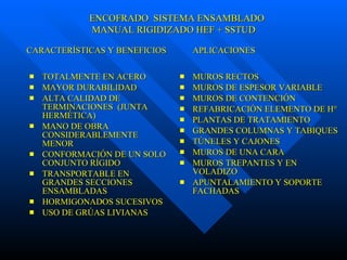 TOTALMENTE EN ACERO MAYOR DURABILIDAD ALTA CALIDAD DE TERMINACIONES  (JUNTA HERMÉTICA) MANO DE OBRA CONSIDERABLEMENTE MENOR CONFORMACIÓN DE UN SOLO CONJUNTO RÍGIDO TRANSPORTABLE EN GRANDES SECCIONES ENSAMBLADAS HORMIGONADOS SUCESIVOS USO DE GRÚAS LIVIANAS MUROS RECTOS MUROS DE ESPESOR VARIABLE MUROS DE CONTENCIÓN REFABRICACIÓN ELEMENTO DE H° PLANTAS DE TRATAMIENTO GRANDES COLUMNAS Y TABIQUES  TÚNELES Y CAJONES MUROS DE UNA CARA MUROS TREPANTES Y EN VOLADIZO APUNTALAMIENTO Y SOPORTE FACHADAS CARACTERÍSTICAS Y BENEFICIOS  APLICACIONES ENCOFRADO  SISTEMA ENSAMBLADO  MANUAL RIGIDIZADO HEF + SSTUD 