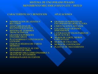 MINIMIZACIÓN DE AJUSTES Y RELLENOS ADAPTABILIDAD DE RECONFIGURACIONES SISTEMA DE TENSORES TRONCOCÓNICOS GRANDES SUPERFICIES ENSAMBLABLES PLATAFORMAS Y VENTANAS DE LLENADO ESQUINAS RÍGIDAS DE VARIAS MEDIDAS GRAN RESISTENCIA AL USO INTENSIVO DE OBRA TRANSPORTABLE COMO ENSAMBLE A TRAVÉS DE ACCESORIOS HORMIGONADOS SUCESIVOS GRANDES SUPERFICIES DE ENCOFRADO DE GRAN ALTURA  CIMENTACIONES, SÓTANOS COLUMNAS DE GRANDES DIMENSIONES LATERALES DE VIGAS PARED DE GRAN ALTURA MUROS DE CORTE, MUROS CORTAFUEGO MUROS DE UNA CARA MUROS DE CONTENCIÓN PLANTAS DE TRATAMIENTO CARACTERÍSTICAS Y BENEFICIOS  APLICACIONES SISTEMA DE ENCOFRADO PESADO MOVIMIENTO MECÁNICO EFCO LITE + SSTUD 