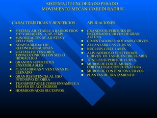 SISTEMA AJUSTABLE A RADIOS FIJOS Y/O VARIABLES  CAP. 67 kPa MINIMIZACIÓN DE AJUSTES Y RELLENOS ADAPTABILIDAD DE RECONFIGURACIONES SISTEMA DE TENSORES TRONCOCÓNICOS CON SELLO HIDRÁULICO GRANDES SUPERFICIES ENSAMBLABLES PLATAFORMAS Y VENTANAS DE LLENADO GRAN RESISTENCIA AL USO INTENSIVO DE OBRA TRANSPORTABLE COMO ENSAMBLE A TRAVÉS DE ACCESORIOS HORMIGONADOS SUCESIVOS GRANDES SUPERFICIES DE ENCOFRADO CURVOS DE GRAN ALTURA  CIMENTACIONES, SÓTANOS CURVOS ALCANTARILLAS CURVAS NÚCLEOS CIRCULARES  ALIVIADEROS O VERTEDEROS CURVOS  DE TANQUES CIRCULARES TÚNELES SUPERFICIE CURVA MUROS DE CORTE, MUROS CORTAFUEGO CON CURVATURA MUROS DE CONTENCIÓN CURVOS PLANTAS DE TRATAMIENTO CARACTERÍSTICAS Y BENEFICIOS  APLICACIONES SISTEMA DE ENCOFRADO PESADO MOVIMIENTO MECÁNICO REDI RADIUS 