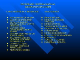 TOTALMENTE EN ACERO MAYOR DURABILIDAD ALTA CALIDAD DE TERMINACIONES  (JUNTA HERMÉTICA) MANO DE OBRA CONSIDERABLEMENTE MENOR SISTEMA MONTAJE DE UN SOLO HOMBRE TRANSPORTABLE EN GRANDES SECCIONES ENSAMBLADAS LIVIANO (27 kg/m²) SISTEMA MODULAR ADAPTABLE ALINEACIÓN SIMPLE MUROS RECTOS MUROS DE ESPESOR VARIABLE MUROS CURVOS TANQUES CIRCULARES ESQUINAS Y PILASTRAS FUNDACIONES MUROS DE RETENCIÓN PLANTAS DE TRATAMIENTO COLUMNAS  TÚNELES Y CAJONES ENCOFRADO DE LOSA ENCOFRADO  SISTEMA MANUAL EJEMPLO HAND-E-FORM CARACTERÍSTICAS Y BENEFICIOS  APLICACIONES 