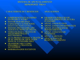 COMPONENTES EN ALUMINIO EXTRUIDO Y ACERO MAYOR DURABILIDAD CAPACIDAD 4 Tn POR POSTE ( SEGÚN TABLAS POR ALTURA) SISTEMA PREENSAMBLADO AGILIZA EL MONTAJE INICIAL VERSATILIDAD A TRAVÉS DE VIGAS PRINCIPALES Y SECUNDARIAS ALTA PRODUCTIVIDAD A TRAVÉS DE SU DISEÑO DE APLICACIÓN MANUAL O ENSAMBLABLE TRANSPORTABLE COMO ENSAMBLE A TRAVÉS DE ACCESORIOS HORMIGONADOS SUCESIVOS GRANDES SUPERFICIES DE APUNTALAMIENTO DE ALTURA STANDARD APUNT. LOSAS PLANAS APUNT. LOSAS CON DESNIVELES APUNT. EN EDIFICIOS DE DEPARTAMENTOS APUNT. CONJUNTO DE VIVIENDAS APUNT. CÁRCELES APLICACIONES DE REAPUNTALAMIENTO CARACTERÍSTICAS Y BENEFICIOS  APLICACIONES SISTEMA DE APUNTALAMIENTO MONOPOSTE  PRO-4 