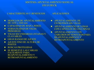 MODULOS DE APUNTALAMIENTO DE 1830 x 2440 mm CAPACIDAD DE 40 kN x POSTE VERSATILIDAD DE VIGAS PRIMARIAS  VIGAS SECUNDARIAS LIVIANAS Y CLAVABLES GRAN RANGO DE AJUSTE AJUSTE FINO DE ALTURA DE POSTES ROSCAS PROTEGIDAS SE REMUEVE LAS CARGAS FACILMENTE PARA REAPUNTALAMIENTO Y RETROAPUNTALAMIENTO   APUNTALAMIENTO  DE ENTREPISOS SIN VIGAS APUNTALAMIENTO DE LOSAS CON CAPITELES DE COLUMNAS APUNTALAMIENTO CON TABLEROS DE FENOLICOS PARA REAPUNTALAMIENTO Y RETROAPUNTALAMIENTO CARACTERÍSTICAS Y BENEFICIOS  APLICACIONES SISTEMA APUNTALAMIENTO MANUAL EFCO DECK 