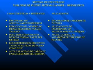 ENCOFRADO SIN APUNTALAMIENTO INFERIOR REDUCCIÓN DEL NUMERO DE PIEZAS REQUERIDO PARA EL TRABAJO SOLO TRES COMPONENTES BÁSICOS FORMAN PARTE DEL SISTEMA  LOS SOPORTES SON EFICIENTES TANTO PARA VIGAS DE ACERO COMO DE H° ALTA CAPACIDAD DE CARGA EN CADA ELEMENTO DEL SISTEMA   ENCOFRADO DE TABLEROS DE PUENTES APLICACIONES DE ENCOFRADOS SIN APUNTALAMIENTO INFERIOR APUNT. LATERAL DE VOLADIZOS DE TABLEROS DE PUENTES CARACTERÍSTICAS Y BENEFICIOS  APLICACIONES SISTEMA DE ENCOFRADO TABLEROS DE PUENTE SISTEMA HANGER -  BRIDGE DECK 