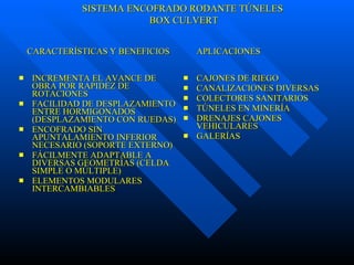 INCREMENTA EL AVANCE DE OBRA POR RAPIDEZ DE ROTACIONES FACILIDAD DE DESPLAZAMIENTO ENTRE HORMIGONADOS (DESPLAZAMIENTO CON RUEDAS) ENCOFRADO SIN APUNTALAMIENTO INFERIOR NECESARIO (SOPORTE EXTERNO) FÁCILMENTE ADAPTABLE A DIVERSAS GEOMETRÍAS (CELDA SIMPLE O MÚLTIPLE) ELEMENTOS MODULARES INTERCAMBIABLES CAJONES DE RIEGO CANALIZACIONES DIVERSAS COLECTORES SANITARIOS TÚNELES EN MINERÍA DRENAJES CAJONES VEHICULARES GALERÍAS CARACTERÍSTICAS Y BENEFICIOS  APLICACIONES SISTEMA ENCOFRADO RODANTE TÚNELES BOX CULVERT 