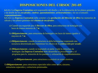 DISPOSICIONES DEL CIRSOC 201-05 6.1.1.1.  La  Empresa Contratista  será responsable del diseño y de la elaboración de los planos generales y de detalle de los  encofrados ,  cimbras ,  apuntalamientos ,  arriostramientos  y de sus eventuales  reapuntalamientos .  6.1.1.2.  La  Empresa Contratista  debe someter a la  aprobación del Director de Obra  las memorias de cálculo y los planos generales del  sistema de encofrados :  a) Cuando sea requerido por el  Director de Obra , para estructuras de hormigón con luces de tramos menores de  7 m .  b)  Obligatoriamente , para estructuras de hormigón con luces de tramos iguales o mayores de  7 m .  c)  Obligatoriamente , cuando la estructura se deba hormigonar respetando una  secuencia determinada para minimizar los efectos de la  contracción por secado . d)  Obligatoriamente , cuando se reapuntale en parte o toda la estructura de hormigón.  La Empresa Contratista  debe desarrollar el procedimiento y el programa para la  remoción de los puntales y colocación de reapuntalamientos.  e)  Obligatoriamente , para estructuras a construir en zonas sísmicas.  f)  Obligatoriamente , para estructuras especiales tales como arcos, cáscaras, estructuras espaciales y estructuras pretensadas.  