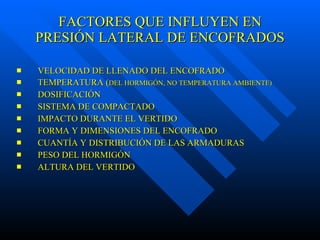 FACTORES QUE INFLUYEN EN PRESIÓN LATERAL DE ENCOFRADOS VELOCIDAD DE LLENADO DEL ENCOFRADO TEMPERATURA ( DEL HORMIGÓN, NO TEMPERATURA AMBIENTE) DOSIFICACIÓN SISTEMA DE COMPACTADO IMPACTO DURANTE EL VERTIDO FORMA Y DIMENSIONES DEL ENCOFRADO CUANTÍA Y DISTRIBUCIÓN DE LAS ARMADURAS PESO DEL HORMIGÓN ALTURA DEL VERTIDO 