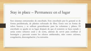 Stay in place – Permanece en el lugar
Son sistemas estructurales de encofrado. Este encofrado por lo general es de
forma prefabricada, de plástico reforzado de fibra. Estos son en forma de
tubos huecos, y se utilizan generalmente para las columnas y pilares. El
encofrado se queda en su lugar después de que el concreto se haya curado y
actúa como refuerzo axial y de corte, además de servir para confinar el
hormigón y prevenir contra los efectos ambientales, tales como: ciclones,
congelación, descongelación y la corrosión.
 