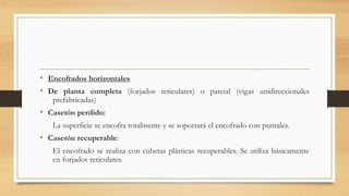 • Encofrados horizontales
• De planta completa (forjados reticulares) o parcial (vigas unidireccionales
prefabricadas)
• Casetón perdido:
La superficie se encofra totalmente y se soportará el encofrado con puntales.
• Casetón recuperable:
El encofrado se realiza con cubetas plásticas recuperables. Se utiliza básicamente
en forjados reticulares.
 