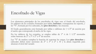 Encofrado de Vigas
Los elementos principales de los encofrados de vigas son: el fondo del encofrado,
los tableros de los costados formados por tablas, barrotes y tornapuntas de soporte, y
las "T", formada por los cabezales, los pies derechos y las crucetas.
El fondo generalmente está formado por tablas o tablones de 1 1/2" de sección por
el ancho que corresponde al ancho de las vigas.
En los tableros de los costados, se emplea tablas de 1" ó de 1 1/2" montadas
sobre barrotes de 2" x 3" ó 2" x 4" de sección.
Las "T" de madera cumplen la función de soportar las cargas. Los pies derechos y
cabezales deben tener secciones de 2" x 3" ó 2" x 4? y la altura requerida para
alcanzar el nivel del vaciado
 
