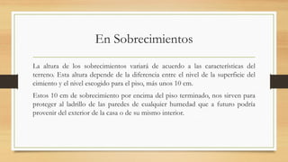 En Sobrecimientos
La altura de los sobrecimientos variará de acuerdo a las características del
terreno. Esta altura depende de la diferencia entre el nivel de la superficie del
cimiento y el nivel escogido para el piso, más unos 10 cm.
Estos 10 cm de sobrecimiento por encima del piso terminado, nos sirven para
proteger al ladrillo de las paredes de cualquier humedad que a futuro podría
provenir del exterior de la casa o de su mismo interior.
 