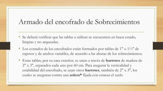 Armado del encofrado de Sobrecimientos
• Se deberá verificar que las tablas a utilizar se encuentren en buen estado,
limpias y no arqueadas.
• Los costados de los encofrados están formados por tablas de 1" o 1½" de
espesor y de anchos variables, de acuerdo a las alturas de los sobrecimientos.
• Estas tablas, por su cara exterior, se unen a través de barrotes de madera de
2" x 3", separados cada uno por 60 cm. Para asegurar la verticalidad y
estabilidad del encofrado, se usan otros barrotes, también de 2" x 3", los
cuales se aseguran contra una solera* fijada con estacas el suelo
 
