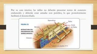 Por su cara interior, las tablas no deberán presentar restos de concreto
endurecido y deberán estar untadas con petróleo, lo que posteriormente
facilitará el desencofrado.
 