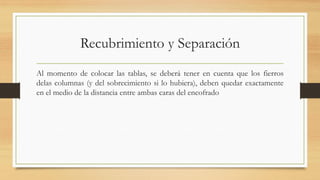 Recubrimiento y Separación
Al momento de colocar las tablas, se deberá tener en cuenta que los fierros
delas columnas (y del sobrecimiento si lo hubiera), deben quedar exactamente
en el medio de la distancia entre ambas caras del encofrado
 