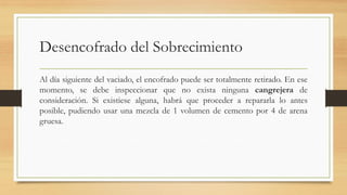 Desencofrado del Sobrecimiento
Al día siguiente del vaciado, el encofrado puede ser totalmente retirado. En ese
momento, se debe inspeccionar que no exista ninguna cangrejera de
consideración. Si existiese alguna, habrá que proceder a repararla lo antes
posible, pudiendo usar una mezcla de 1 volumen de cemento por 4 de arena
gruesa.
 