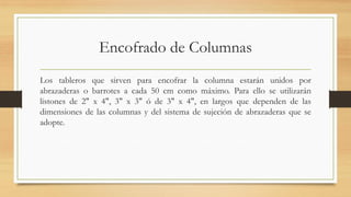 Encofrado de Columnas
Los tableros que sirven para encofrar la columna estarán unidos por
abrazaderas o barrotes a cada 50 cm como máximo. Para ello se utilizarán
listones de 2" x 4", 3" x 3" ó de 3" x 4", en largos que dependen de las
dimensiones de las columnas y del sistema de sujeción de abrazaderas que se
adopte.
 