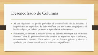 Desencofrado de Columna
• Al día siguiente, se puede proceder al desencofrado de la columna e
inspeccionar su superficie. Se debe verificar que no existan cangrejeras y si
hubiera alguna, se deberá proceder a repararla inmediatamente.
• Finalmente, se iniciará el curado, el cual se debería prolongar por lo menos
durante 7 días. El proceso de curado consiste en regar con agua la columna,
manteniéndola húmeda. Esto evitará que se formen grietas y fisuras y
ayudará a que el concreto alcance la resistencia especificada.
 