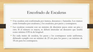 Encofrado de Escaleras
• Una escalera está conformada por tramos, descansos y barandas. Los tramos
están formados por escalones; y los escalones, por pasos y contrapasos.
• Las escaleras contarán con un máximo de diecisiete pasos entre un piso y
otro. Si el número es mayor, se deberá intercalar un descanso que tendrá
como mínimo 0.90 m de longitud.
• En cada tramo de escalera, los pasos y los contrapasos serán uniformes,
debiendo cumplir con un mínimo de 25 cm para los pasos y un máximo de
18 cm para los contrapasos.
 