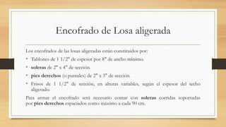 Encofrado de Losa aligerada
Los encofrados de las losas aligeradas están constituidos por:
• Tablones de 1 1/2" de espesor por 8" de ancho mínimo.
• soleras de 2" x 4" de sección.
• pies derechos (o puntales) de 2" x 3" de sección.
• Frisos de 1 1/2" de sección, en alturas variables, según el espesor del techo
aligerado.
Para armar el encofrado será necesario contar con soleras corridas soportadas
por pies derechos espaciados como máximo a cada 90 cm.
 